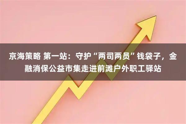 京海策略 第一站：守护“两司两员”钱袋子，金融消保公益市集走进前滩户外职工驿站