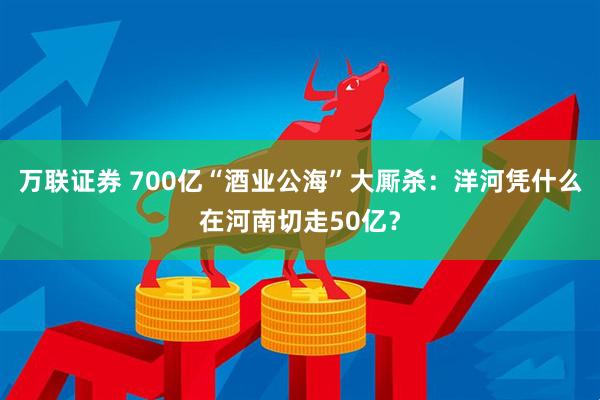 万联证券 700亿“酒业公海”大厮杀：洋河凭什么在河南切走50亿？