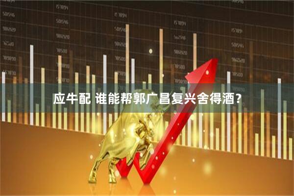 应牛配 谁能帮郭广昌复兴舍得酒？