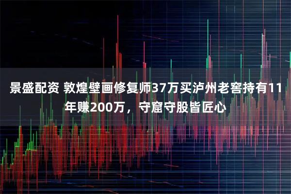 景盛配资 敦煌壁画修复师37万买泸州老窖持有11年赚200万,守窟守股皆匠心
