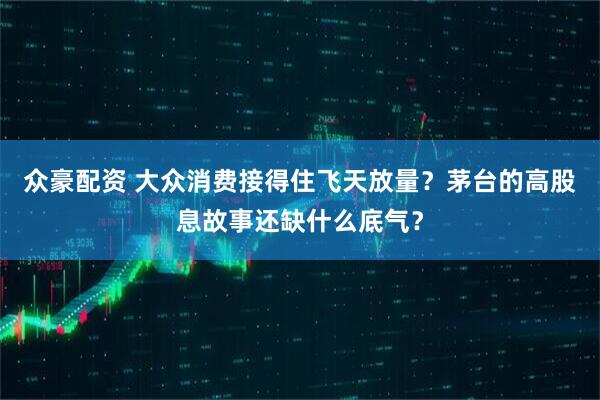 众豪配资 大众消费接得住飞天放量？茅台的高股息故事还缺什么底气？