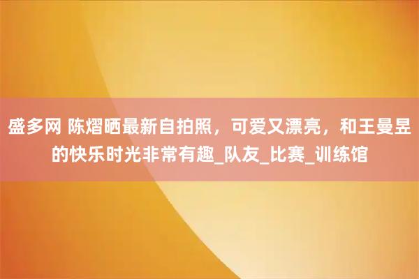 盛多网 陈熠晒最新自拍照,可爱又漂亮,和王曼昱的快乐时光非常有趣_队友_比赛_训练馆