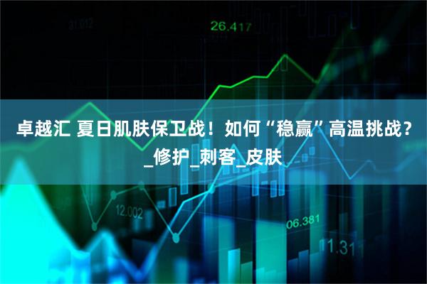 卓越汇 夏日肌肤保卫战！如何“稳赢”高温挑战？_修护_刺客_皮肤