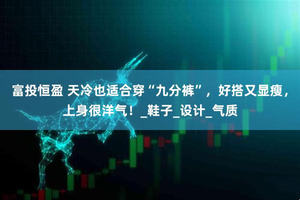 富投恒盈 天冷也适合穿“九分裤”，好搭又显瘦，上身很洋气！_鞋子_设计_气质