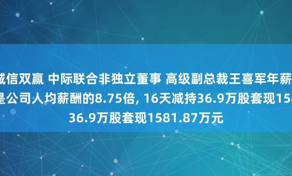 诚信双赢 中际联合非独立董事 高级副总裁王喜军年薪334.7万元是公司人均薪酬的8.75倍, 16天减持36.9万股套现1581.87万元